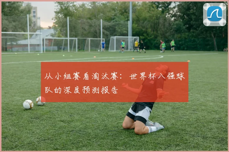 从小组赛看淘汰赛：世界杯八强球队的深度预测报告