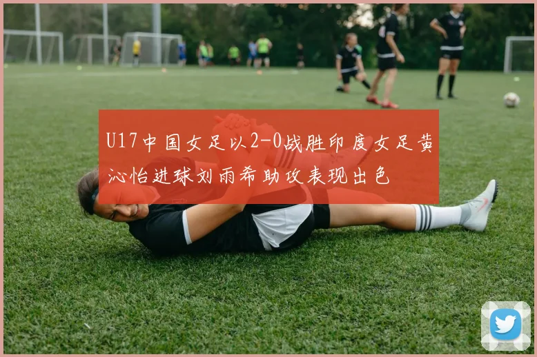 U17中国女足以2-0战胜印度女足黄沁怡进球刘雨希助攻表现出色