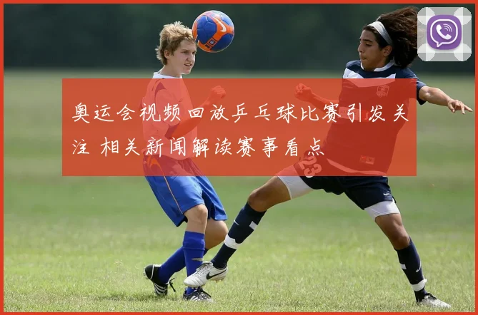 奥运会视频回放乒乓球比赛引发关注 相关新闻解读赛事看点