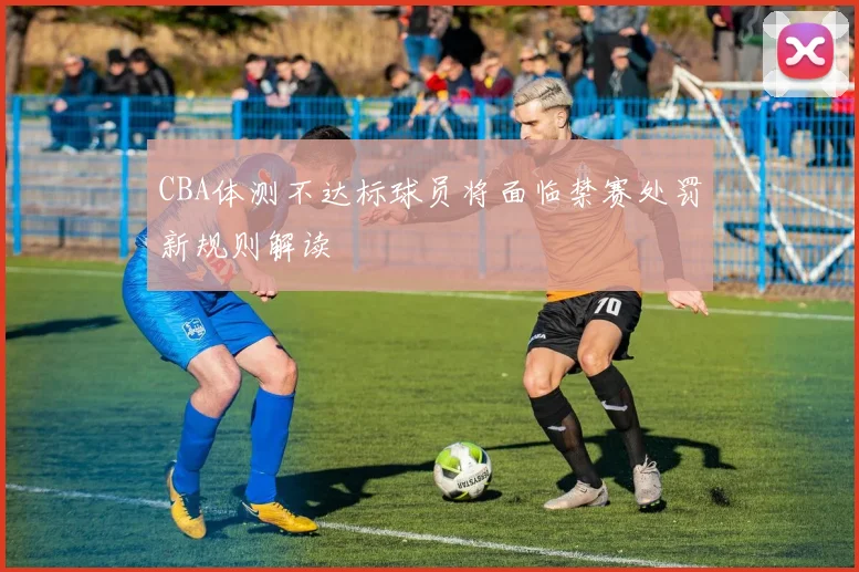 CBA体测不达标球员将面临禁赛处罚新规则解读