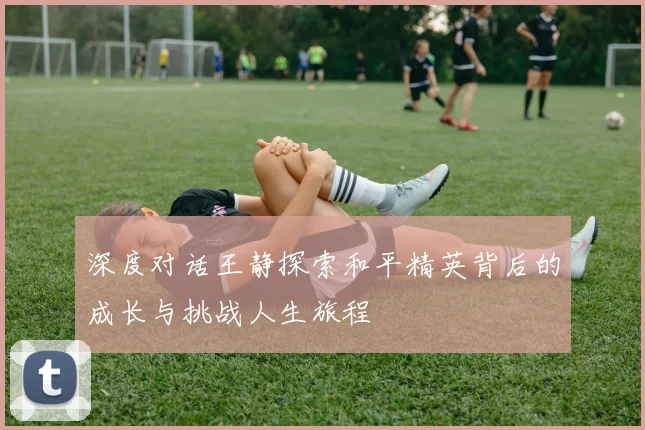 深度对话王静探索和平精英背后的成长与挑战人生旅程
