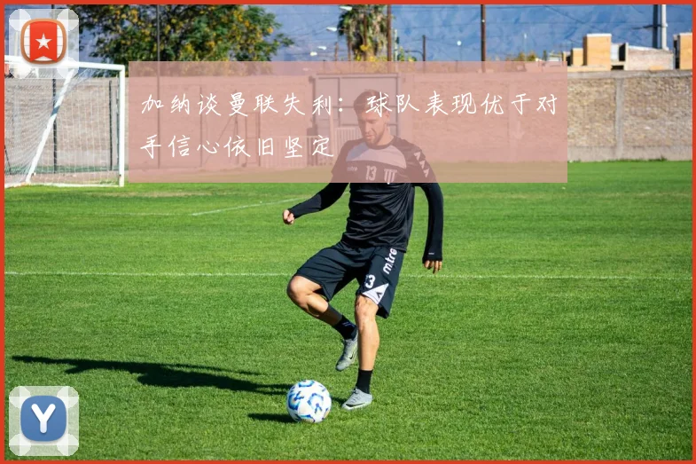 加纳谈曼联失利：球队表现优于对手信心依旧坚定