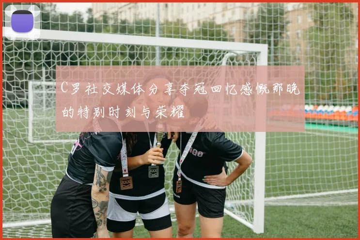 C罗社交媒体分享夺冠回忆感慨那晚的特别时刻与荣耀