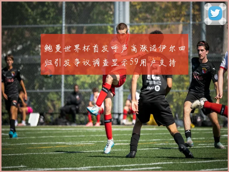 鲍曼世界杯首发呼声高涨诺伊尔回归引发争议调查显示59用户支持