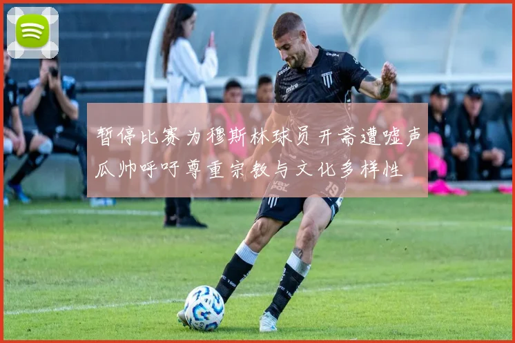 暂停比赛为穆斯林球员开斋遭嘘声瓜帅呼吁尊重宗教与文化多样性