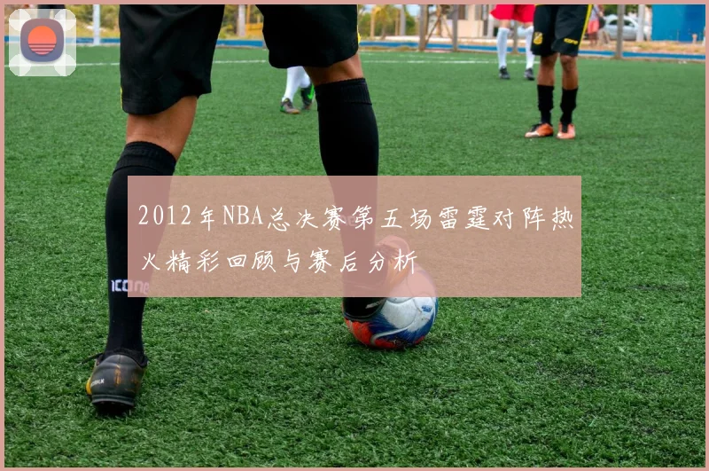 2012年NBA总决赛第五场雷霆对阵热火精彩回顾与赛后分析
